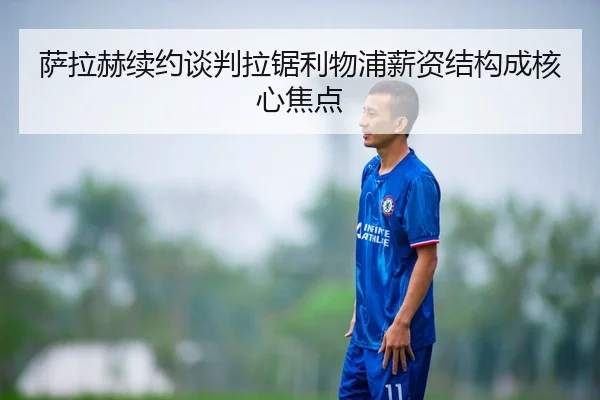 萨拉赫续约谈判拉锯利物浦薪资结构成核心焦点