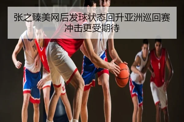张之臻美网后发球状态回升亚洲巡回赛冲击更受期待