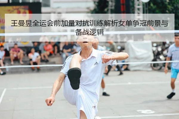 王曼昱全运会前加量对抗训练解析女单争冠前景与备战逻辑