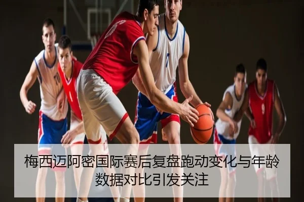 梅西迈阿密国际赛后复盘跑动变化与年龄数据对比引发关注