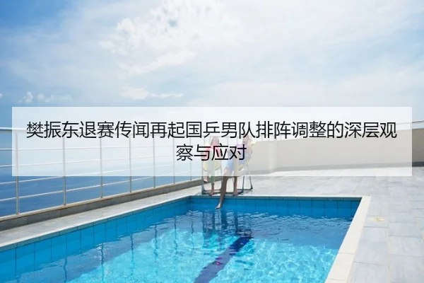 樊振东退赛传闻再起国乒男队排阵调整的深层观察与应对