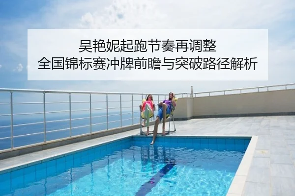 吴艳妮起跑节奏再调整 全国锦标赛冲牌前瞻与突破路径解析